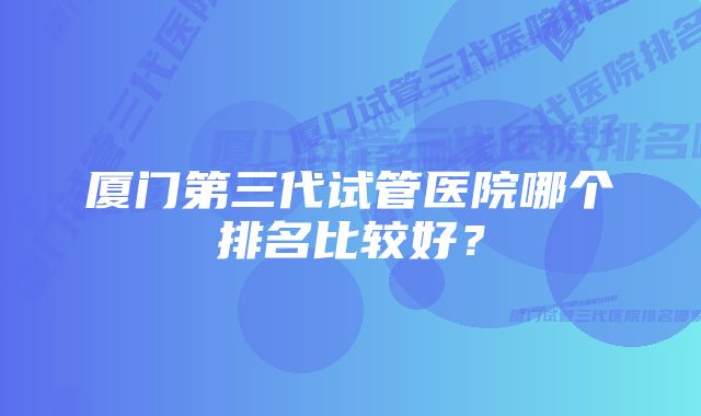 厦门第三代试管医院哪个排名比较好？