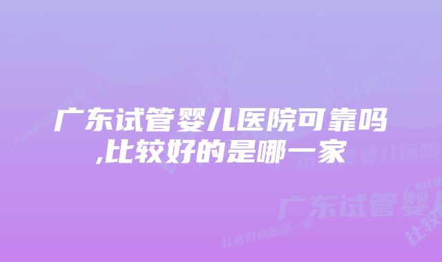 广东试管婴儿医院可靠吗,比较好的是哪一家