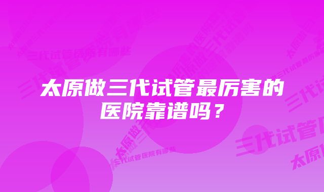 太原做三代试管最厉害的医院靠谱吗？