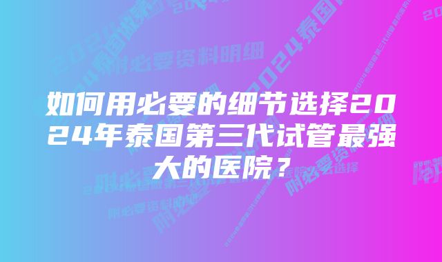 如何用必要的细节选择2024年泰国第三代试管最强大的医院？