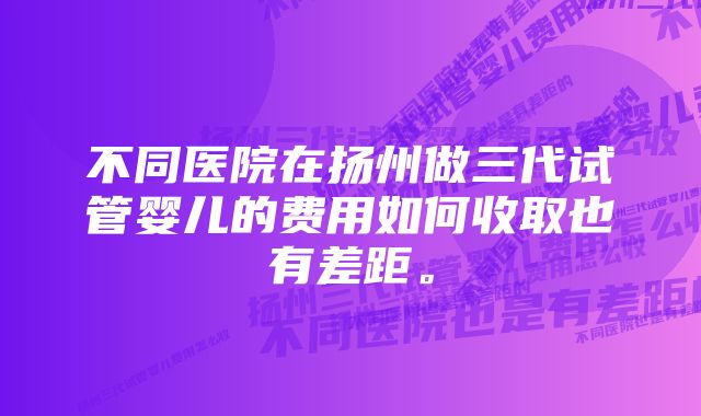 不同医院在扬州做三代试管婴儿的费用如何收取也有差距。