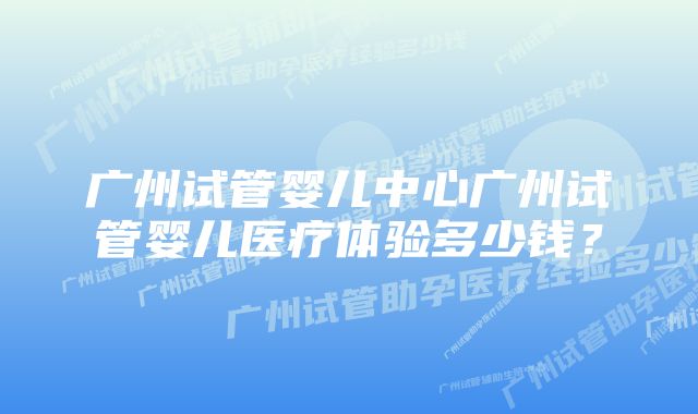 广州试管婴儿中心广州试管婴儿医疗体验多少钱？