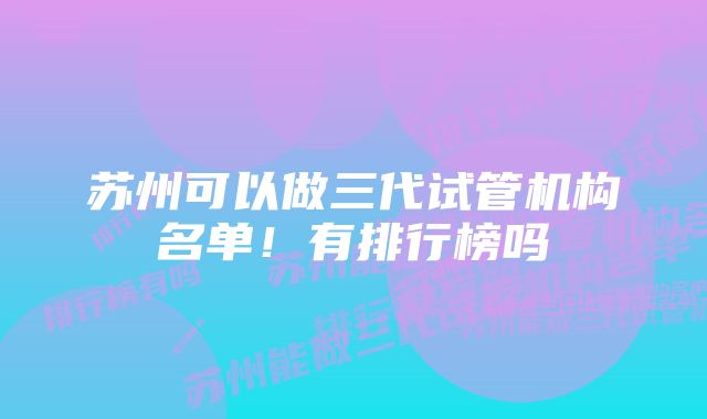 苏州可以做三代试管机构名单！有排行榜吗