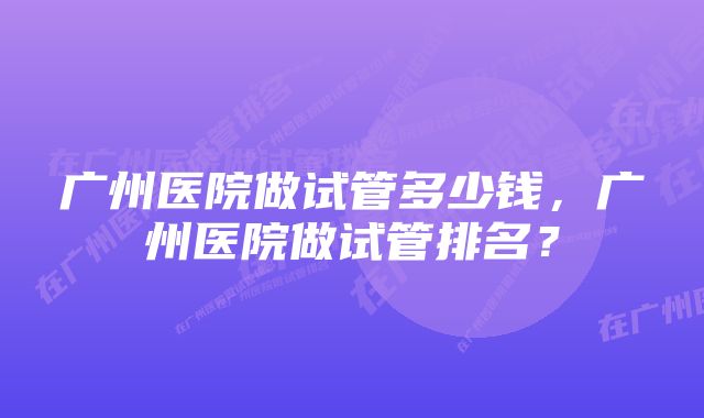 广州医院做试管多少钱，广州医院做试管排名？