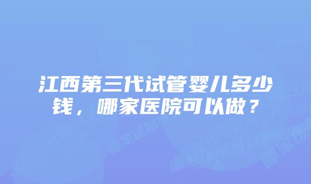 江西第三代试管婴儿多少钱，哪家医院可以做？