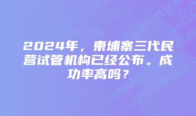 2024年，柬埔寨三代民营试管机构已经公布。成功率高吗？