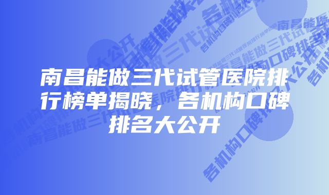 南昌能做三代试管医院排行榜单揭晓，各机构口碑排名大公开