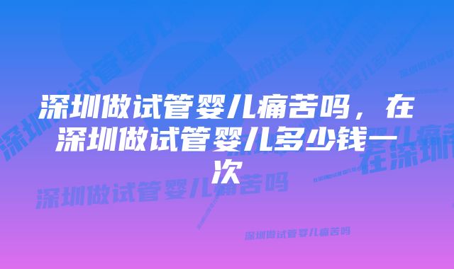 深圳做试管婴儿痛苦吗，在深圳做试管婴儿多少钱一次