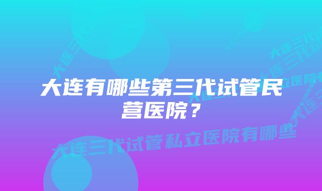 大连有哪些第三代试管民营医院？