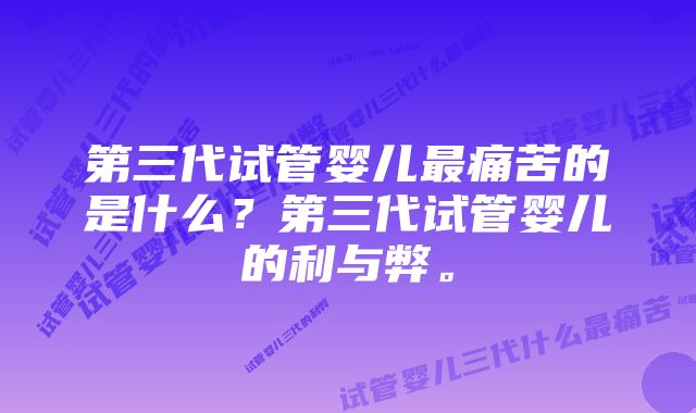 第三代试管婴儿最痛苦的是什么？第三代试管婴儿的利与弊。