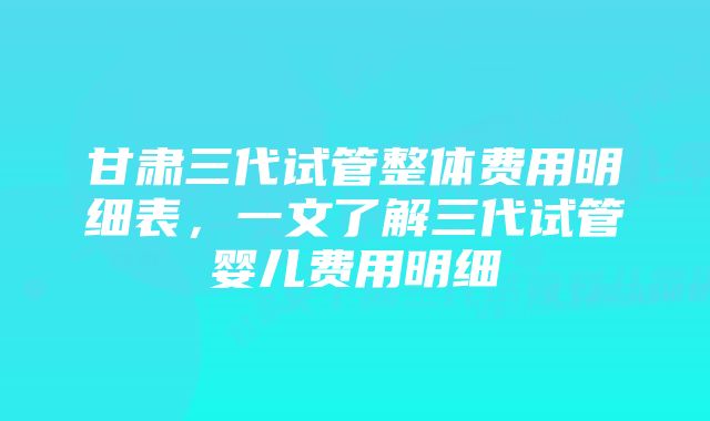 甘肃三代试管整体费用明细表，一文了解三代试管婴儿费用明细