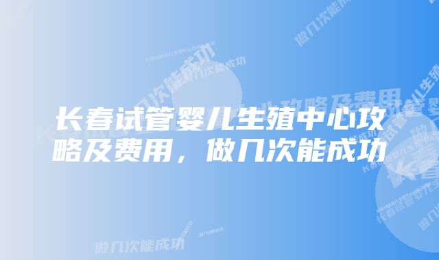 长春试管婴儿生殖中心攻略及费用，做几次能成功