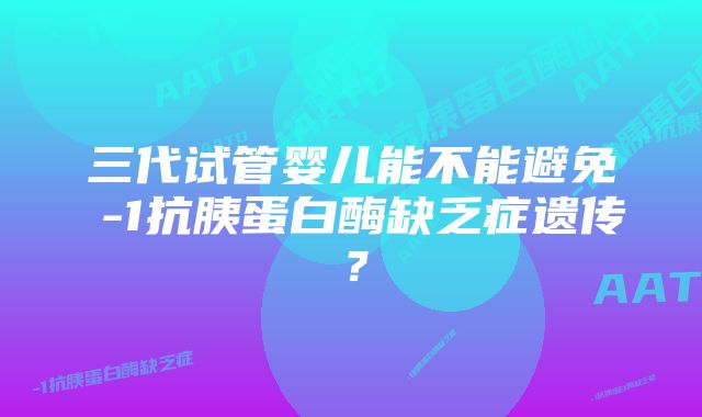 三代试管婴儿能不能避免α-1抗胰蛋白酶缺乏症遗传？