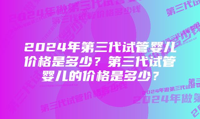 2024年第三代试管婴儿价格是多少？第三代试管婴儿的价格是多少？