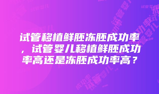 试管移植鲜胚冻胚成功率，试管婴儿移植鲜胚成功率高还是冻胚成功率高？