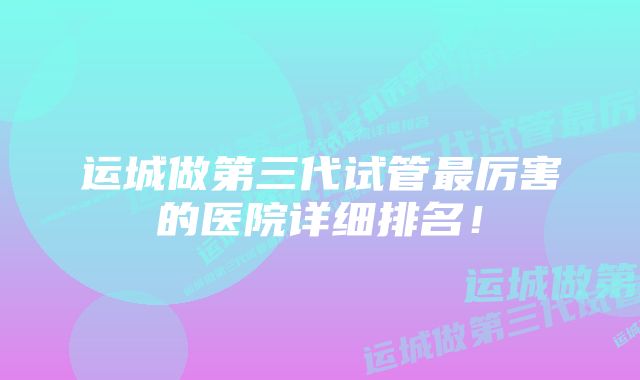 运城做第三代试管最厉害的医院详细排名！