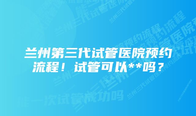 兰州第三代试管医院预约流程！试管可以**吗？