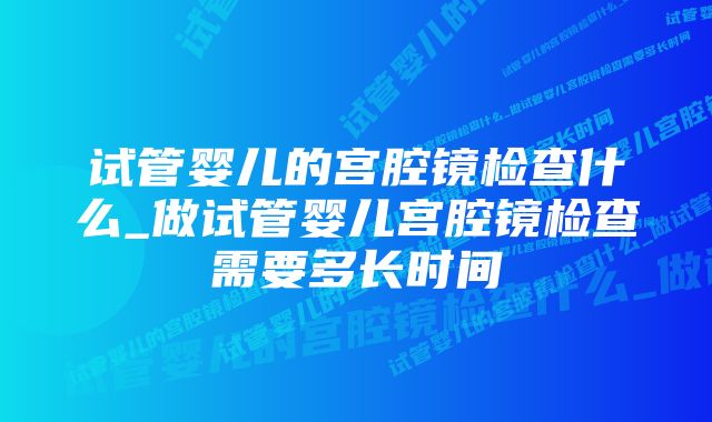 试管婴儿的宫腔镜检查什么_做试管婴儿宫腔镜检查需要多长时间