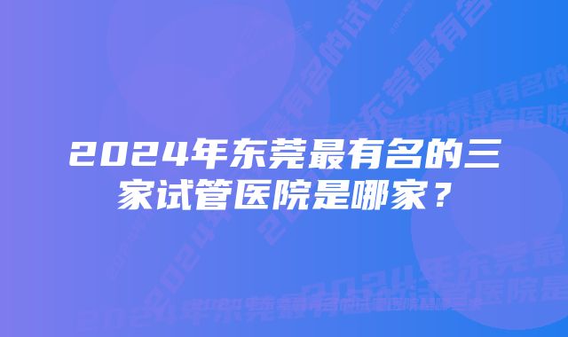 2024年东莞最有名的三家试管医院是哪家？