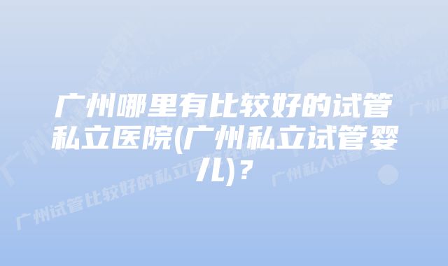 广州哪里有比较好的试管私立医院(广州私立试管婴儿)？