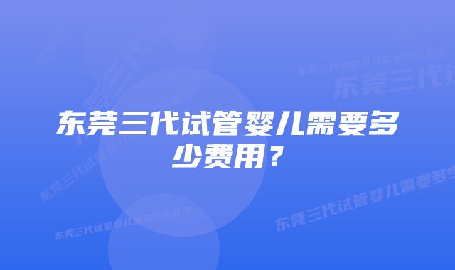 东莞三代试管婴儿需要多少费用？