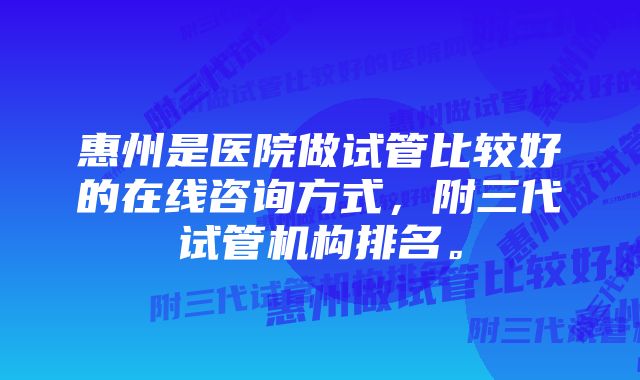 惠州是医院做试管比较好的在线咨询方式，附三代试管机构排名。