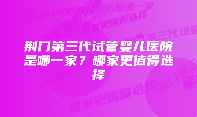 荆门第三代试管婴儿医院是哪一家？哪家更值得选择