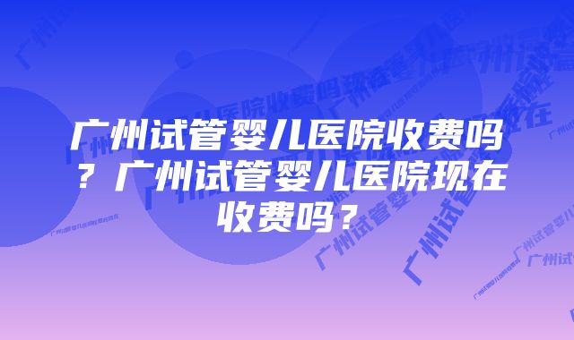 广州试管婴儿医院收费吗？广州试管婴儿医院现在收费吗？