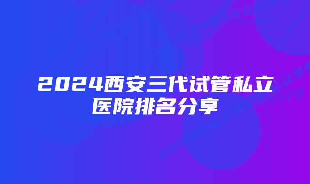 2024西安三代试管私立医院排名分享