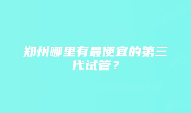 郑州哪里有最便宜的第三代试管？