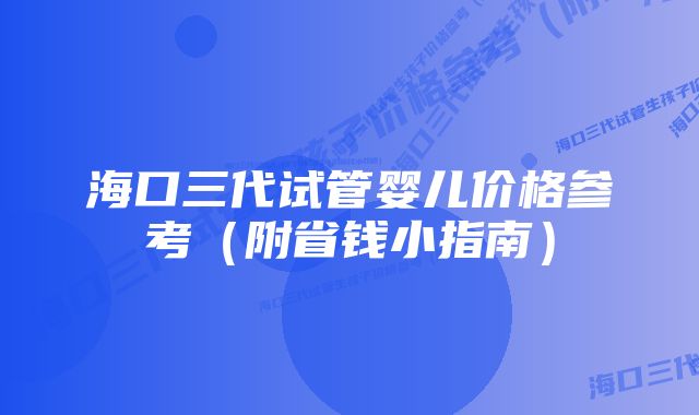 海口三代试管婴儿价格参考（附省钱小指南）