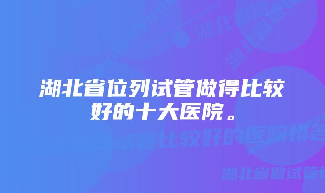 湖北省位列试管做得比较好的十大医院。