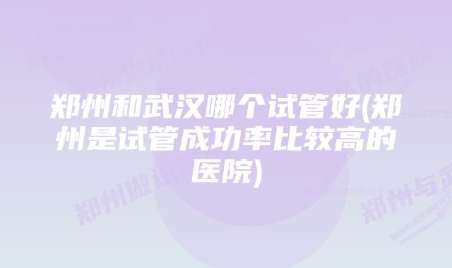 郑州和武汉哪个试管好(郑州是试管成功率比较高的医院)