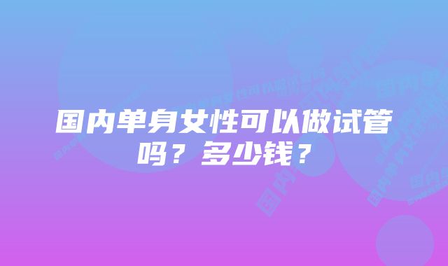 国内单身女性可以做试管吗？多少钱？