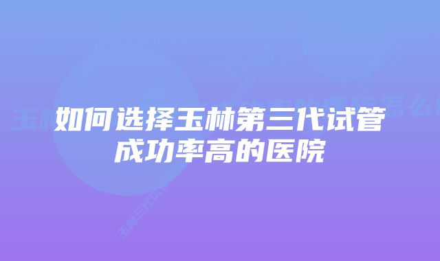 如何选择玉林第三代试管成功率高的医院