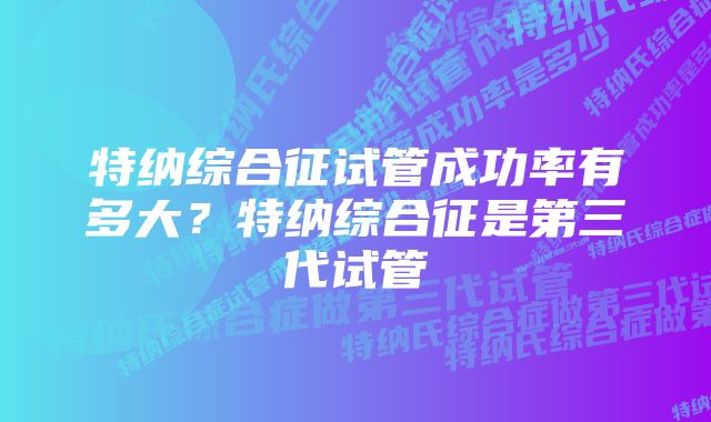 特纳综合征试管成功率有多大？特纳综合征是第三代试管