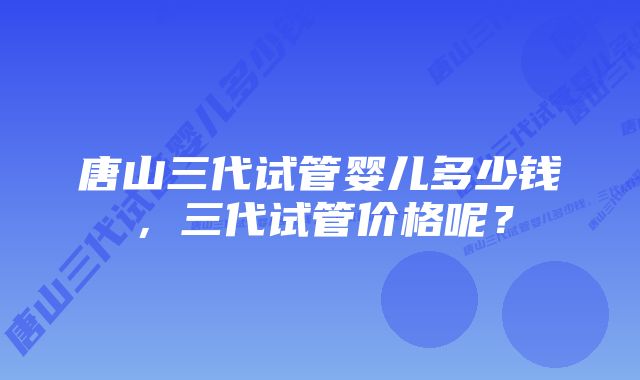 唐山三代试管婴儿多少钱，三代试管价格呢？