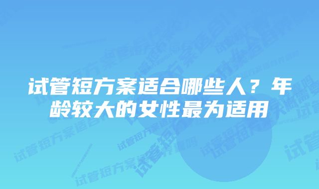 试管短方案适合哪些人？年龄较大的女性最为适用