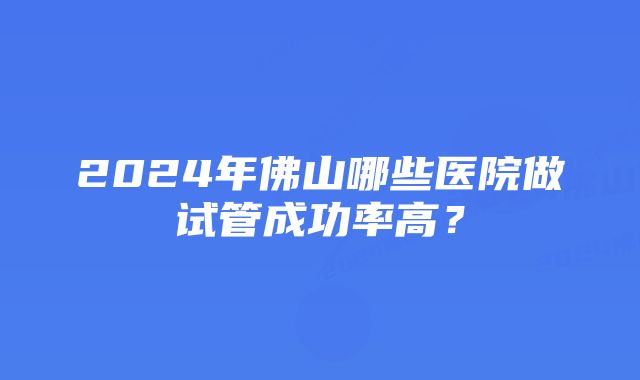 2024年佛山哪些医院做试管成功率高？