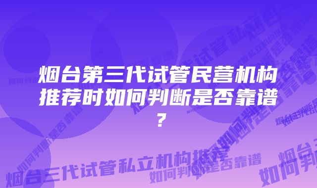 烟台第三代试管民营机构推荐时如何判断是否靠谱？