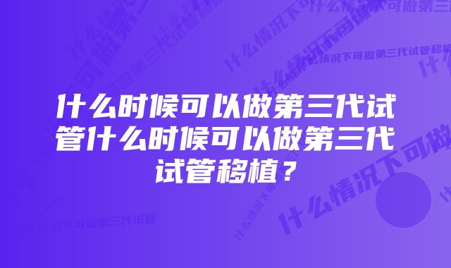 什么时候可以做第三代试管什么时候可以做第三代试管移植？