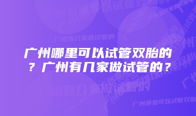 广州哪里可以试管双胎的？广州有几家做试管的？