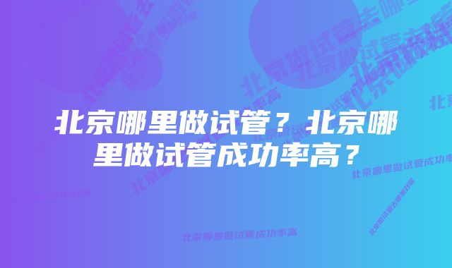 北京哪里做试管？北京哪里做试管成功率高？