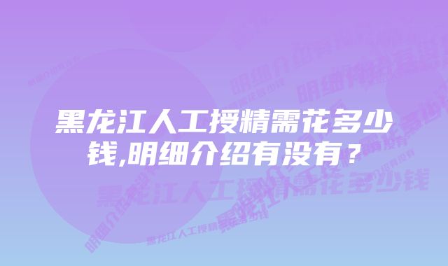 黑龙江人工授精需花多少钱,明细介绍有没有？