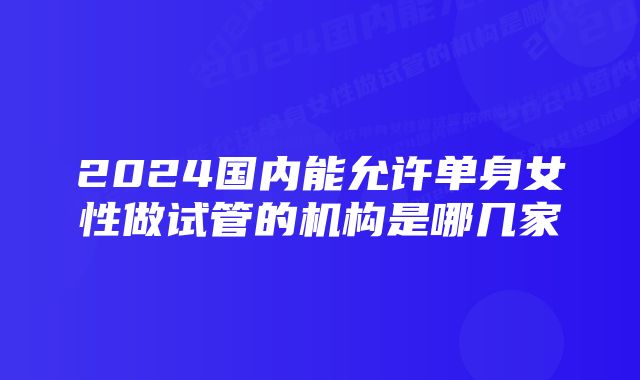 2024国内能允许单身女性做试管的机构是哪几家