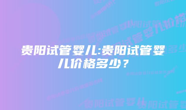 贵阳试管婴儿:贵阳试管婴儿价格多少？