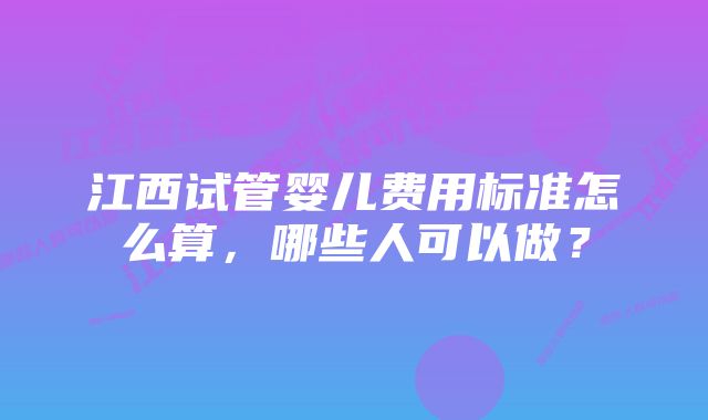 江西试管婴儿费用标准怎么算，哪些人可以做？