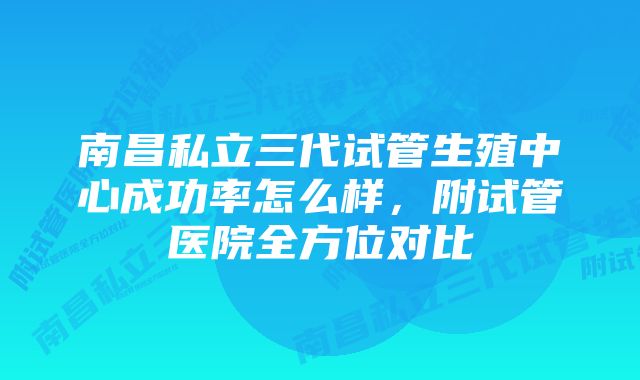 南昌私立三代试管生殖中心成功率怎么样，附试管医院全方位对比