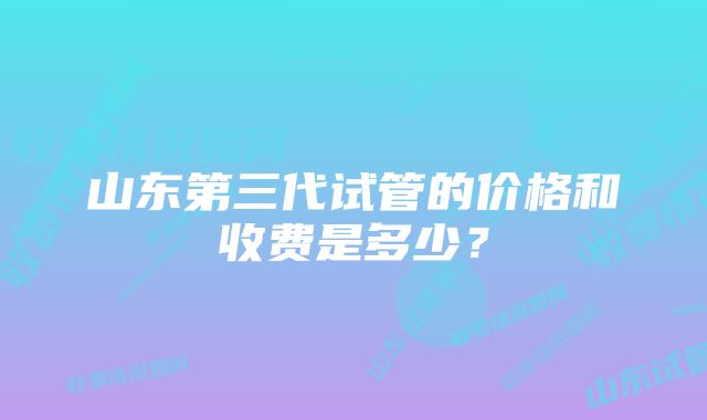 山东第三代试管的价格和收费是多少？