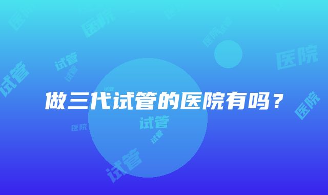 做三代试管的医院有吗？